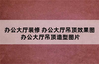 办公大厅装修 办公大厅吊顶效果图 办公大厅吊顶造型图片